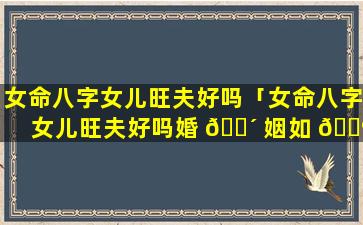 女命八字女儿旺夫好吗「女命八字女儿旺夫好吗婚 🐴 姻如 🌺 何」